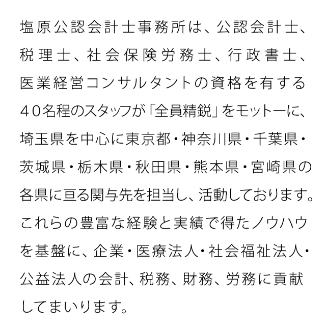 塩原公認会計士事務所は、公認会計士、税理士、社会保険労務士、行政書士、医業経営コンサルタントの資格を有する40名程のスタッフが「全員精鋭」をモットーに、埼玉県を中心に東京都・神奈川県・千葉県・茨城県・群馬県・栃木県・秋田県・熊本県・宮崎県の各県に亘る関与先を担当し、活動しております。これらの豊富な経験と実績で得たノウハウを基盤に、企業・医療法人・社会福祉法人・公益法人の会計、税務、財務、労務に貢献してまいります。